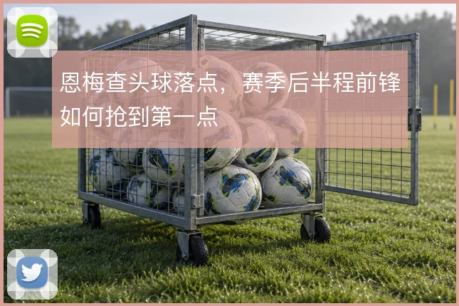 恩梅查头球落点,赛季后半程前锋如何抢到第一点