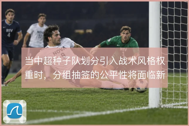 当中超种子队划分引入战术风格权重时,分组抽签的公平性将面临新考验