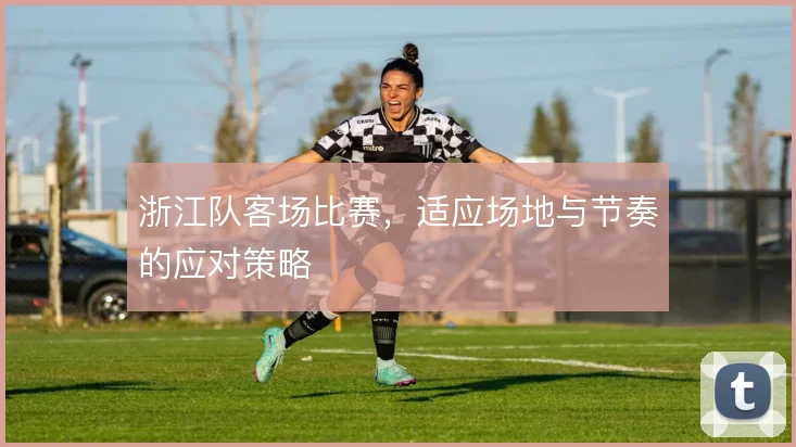 浙江队客场比赛，适应场地与节奏的应对策略