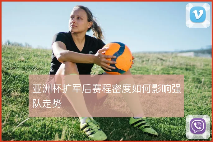 亚洲杯扩军后赛程密度如何影响强队走势