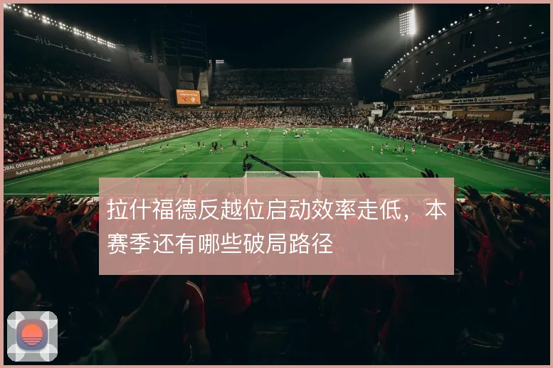 拉什福德反越位启动效率走低,本赛季还有哪些破局路径