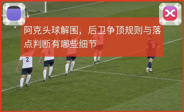 阿克头球解围，后卫争顶规则与落点判断有哪些细节