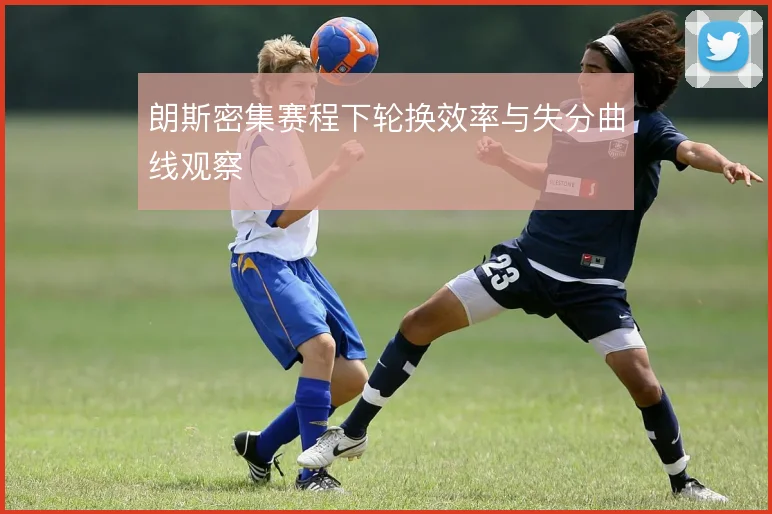 朗斯密集赛程下轮换效率与失分曲线观察