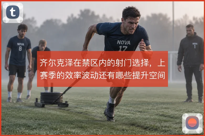 齐尔克泽在禁区内的射门选择,上赛季的效率波动还有哪些提升空间