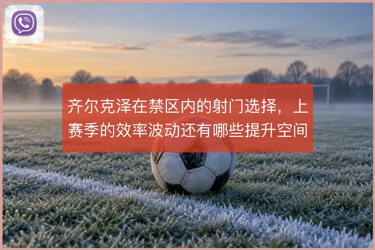 齐尔克泽在禁区内的射门选择,上赛季的效率波动还有哪些提升空间