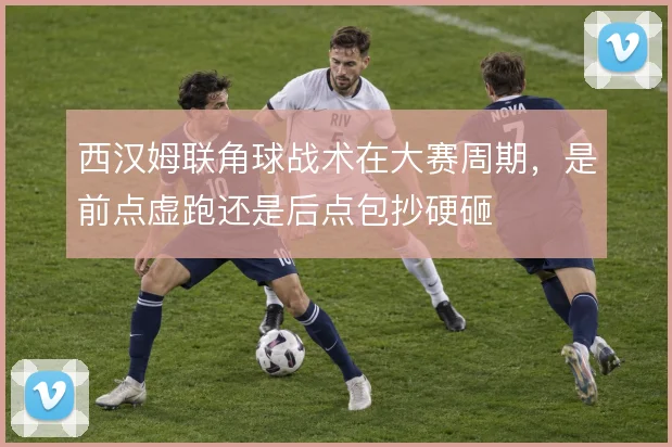 西汉姆联角球战术在大赛周期，是前点虚跑还是后点包抄硬砸