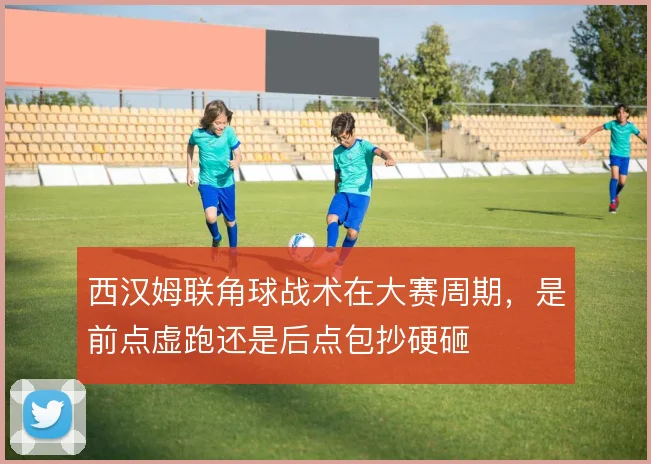 西汉姆联角球战术在大赛周期，是前点虚跑还是后点包抄硬砸