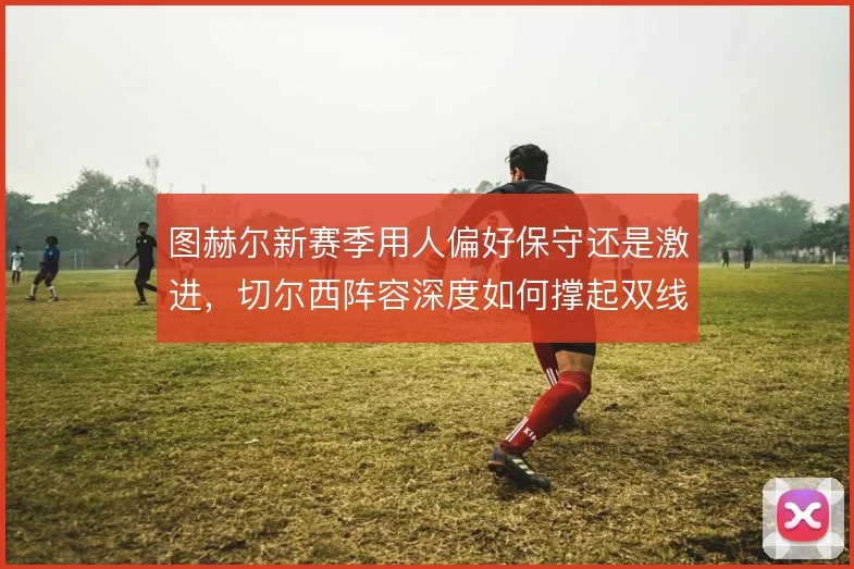 图赫尔新赛季用人偏好保守还是激进，切尔西阵容深度如何撑起双线
