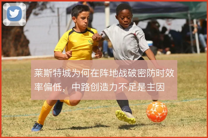 莱斯特城为何在阵地战破密防时效率偏低,中路创造力不足是主因