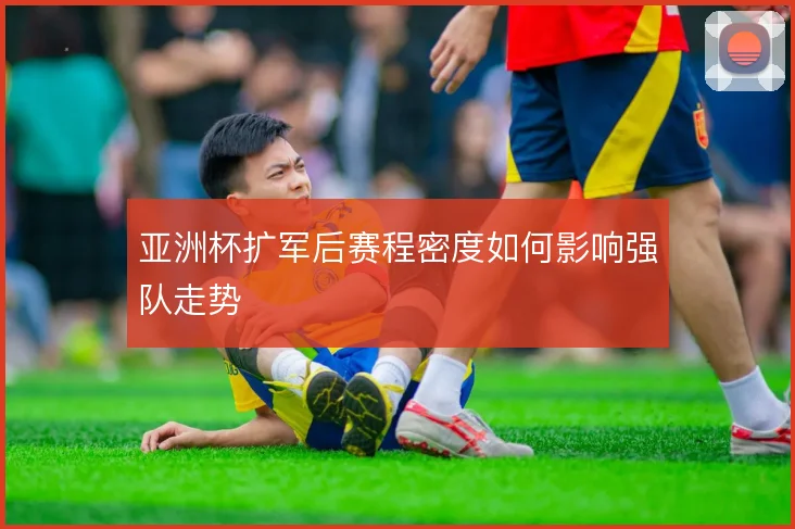 亚洲杯扩军后赛程密度如何影响强队走势