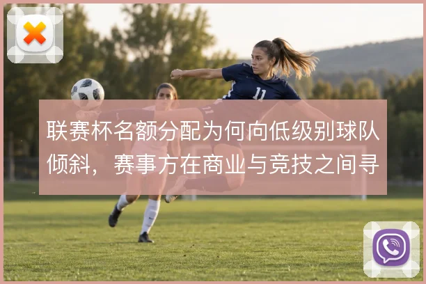 联赛杯名额分配为何向低级别球队倾斜，赛事方在商业与竞技之间寻求平衡