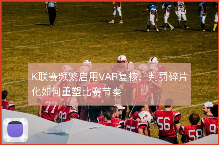 K联赛频繁启用VAR复核,判罚碎片化如何重塑比赛节奏