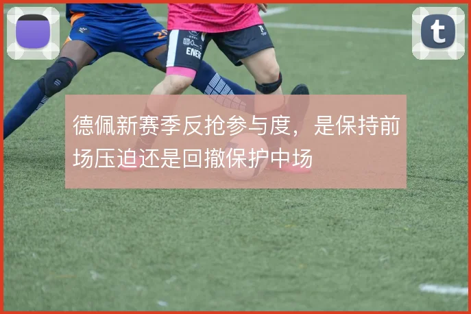 德佩新赛季反抢参与度,是保持前场压迫还是回撤保护中场