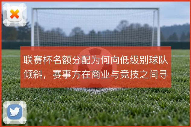 联赛杯名额分配为何向低级别球队倾斜,赛事方在商业与竞技之间寻求平衡