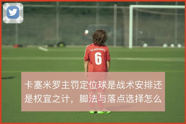 卡塞米罗主罚定位球是战术安排还是权宜之计，脚法与落点选择怎么解