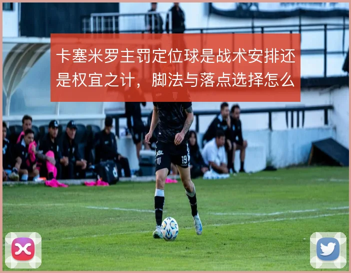 卡塞米罗主罚定位球是战术安排还是权宜之计,脚法与落点选择怎么解
