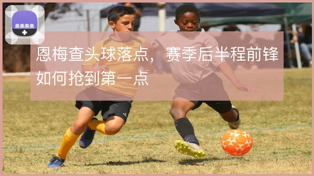 恩梅查头球落点，赛季后半程前锋如何抢到第一点