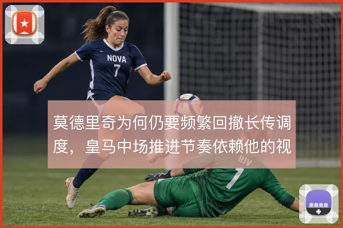莫德里奇为何仍要频繁回撤长传调度,皇马中场推进节奏依赖他的视野