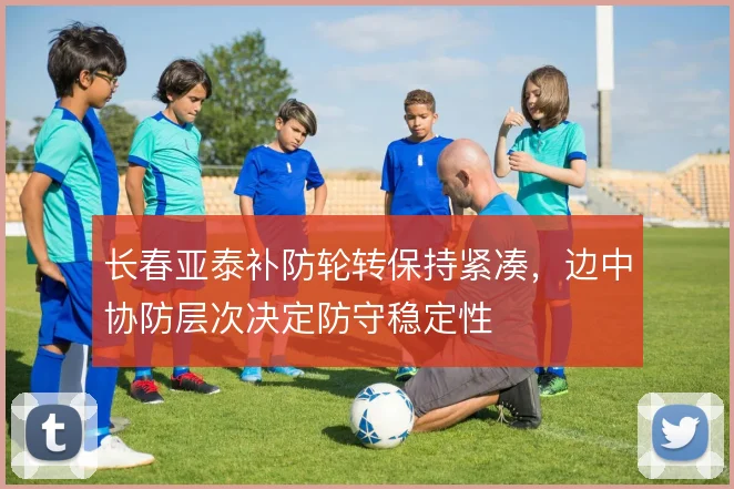 长春亚泰补防轮转保持紧凑,边中协防层次决定防守稳定性