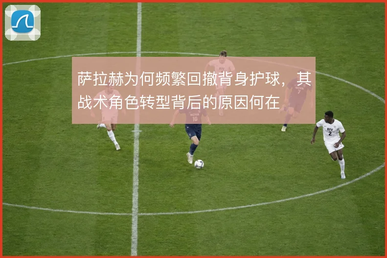 萨拉赫为何频繁回撤背身护球,其战术角色转型背后的原因何在
