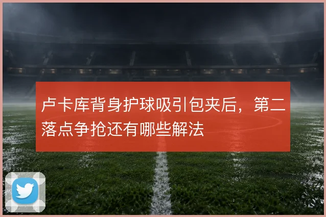 卢卡库背身护球吸引包夹后，第二落点争抢还有哪些解法
