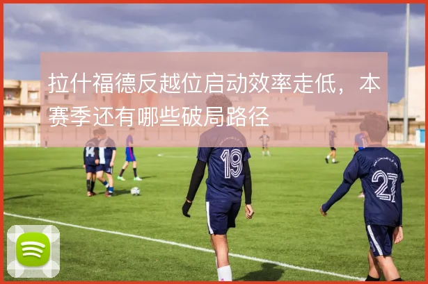 拉什福德反越位启动效率走低,本赛季还有哪些破局路径