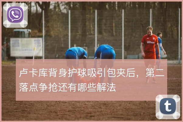 卢卡库背身护球吸引包夹后，第二落点争抢还有哪些解法