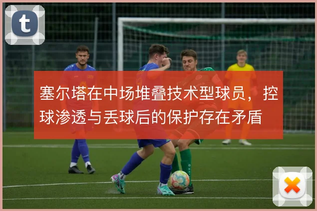 塞尔塔在中场堆叠技术型球员,控球渗透与丢球后的保护存在矛盾